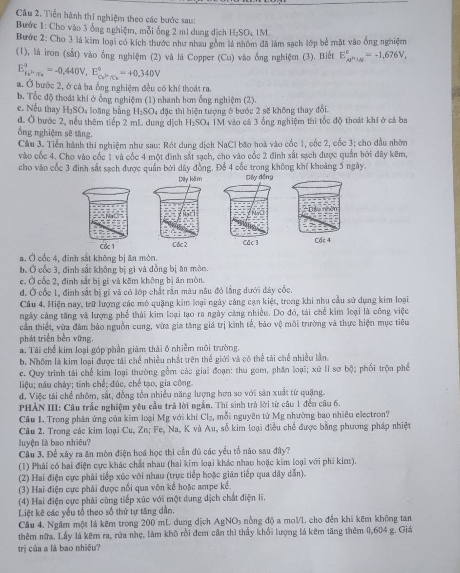 Tiến hành thí nghiệm theo các bước sau:
Bước 1: Cho vào 3 ống nghiệm, mỗi ống 2 ml dung dịch H_2SO_41M.
Bước 2: Cho 3 lá kim loại có kích thước như nhau gồm lá nhôm đã làm sạch lớp bề mặt vào ống nghiệm
(1), lá iron (sắt) vào ống nghiệm (2) và lá Copper (Cu) vào ống nghiệm (3). Biết E_(AP'/Al)°=-1,676V,
E_Fe^(2+)/Fe^0=-0,440V,E_Cu^(2+)/Cu^0=+0,340V
a. Ở bước 2, ở cả ba ống nghiệm đều có khí thoát ra.
b. Tốc độ thoát khí ở ống nghiệm (1) nhanh hơn ống nghiệm (2).
c. Nếu thay H_2SO_4 loãng bằng H_2SO_4 đặc thì hiện tượng ở bước 2 sẽ không thay đổi.
d. Ở bước 2, nếu thêm tiếp 2 mL dung dịch H_2SO 4 1M vào cả 3 ống nghiệm thì tốc độ thoát khí ở cả ba
ống nghiệm sẽ tăng.
Câu 3. Tiến hành thí nghiệm như sau: Rót dung dịch NaCl bão hoà vào cốc 1, cốc 2, cốc 3; cho dầu nhờn
vào cốc 4. Cho vào cốc 1 và cốc 4 một đinh sắt sạch, cho vào cốc 2 đinh sắt sạch được quấn bởi dây kẽm,
cho vào cốc 3 đinh sắt sạch được quấn bởi dây đồng. Để 4 cốc trong không khí khoảng 5 ngày.
  
a. Ở cốc 4, đinh sắt không bị ăn mòn.
b. Ở cốc 3, đinh sắt không bị gỉ và đồng bị ăn mòn.
c. Ở cốc 2, đinh sắt bị gi và kẽm không bị ăn mòn.
d. Ở cốc 1, đinh sắt bị gỉ và có lớp chất rắn màu nâu đỏ lắng dưới đáy cốc.
Câu 4. Hiện nay, trữ lượng các mỏ quặng kim loại ngày càng cạn kiệt, trong khi nhu cầu sử dụng kim loại
ngày càng tăng và lượng phế thải kim loại tạo ra ngày càng nhiều. Do đó, tái chế kim loại là công việc
cần thiết, vừa đảm bảo nguồn cung, vừa gia tăng giá trị kinh tế, bảo vệ môi trường và thực hiện mục tiêu
phát triển bền vững.
a. Tái chế kim loại góp phần giảm thải ô nhiễm môi trường.
b. Nhôm là kim loại được tái chế nhiều nhất trên thế giới và có thể tái chế nhiều lần.
c. Quy trình tái chế kim loại thường gồm các giai đoạn: thu gom, phân loại; xử lí sơ bộ; phối trộn phế
liệu; náu chảy; tinh chế; đúc, chế tạo, gia công.
d. Việc tái chế nhôm, sắt, đồng tốn nhiều năng lượng hơn so với sản xuất từ quặng.
PHẢN III: Câu trắc nghiệm yêu cầu trả lời ngắn. Thí sinh trả lời từ câu 1 đến câu 6.
Câu 1. Trong phản ứng của kim loại Mg với khí Cl₂, mỗi nguyên tử Mg nhường bao nhiêu electron?
Câu 2. Trong các kim loại Cu, Zn; Fe, Na, K và Au, số kim loại điều chế được bằng phương pháp nhiệt
luyện là bao nhiêu?
Câu 3. Để xảy ra ăn mòn điện hoá học thì cần đủ các yếu tố nào sau đây?
(1) Phải có hai điện cực khác chất nhau (hai kim loại khác nhau hoặc kim loại với phi kim).
(2) Hai điện cực phải tiếp xúc với nhau (trực tiếp hoặc gián tiếp qua dây dẫn).
(3) Hai điện cực phải được nối qua vôn kế hoặc ampe kế.
(4) Hai điện cực phải cùng tiếp xúc với một dung dịch chất điện li.
Liệt kê các yếu tố theo số thứ tự tăng dần.
Câu 4. Ngâm một lá kẽm trong 200 mL dung dịch AgNO_3 nồng độ a mol/L cho đến khi kẽm không tan
thêm nữa. Lấy lá kêm ra, rửa nhẹ, làm khô rồi đem cân thì thấy khối lượng lá kẽm tăng thêm 0,604 g. Giá
trị của a là bao nhiêu?