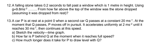 A falling stone takes 0.2 seconds to fall past a window which is 1 metre in height. Using
g=9.8ms^(-2) -. From how far above the top of the window was the stone dropped 
(assuming it was dropped from rest)? 
13.A car P is at rest at a point 0 when a second car Q passes at a constant 20ms^(-1). At the 
moment that Q passes, P moves off in pursuit. It accelerates uniformly at 2ms^(-2) until it 
reaches 30ms^(-1) then continues at this speed. 
a) Sketch the velocity—time graph. 
b) How far is P behind Q at the moment when it reaches full speed? 
c) How much longer does it take for P to draw level with Q?