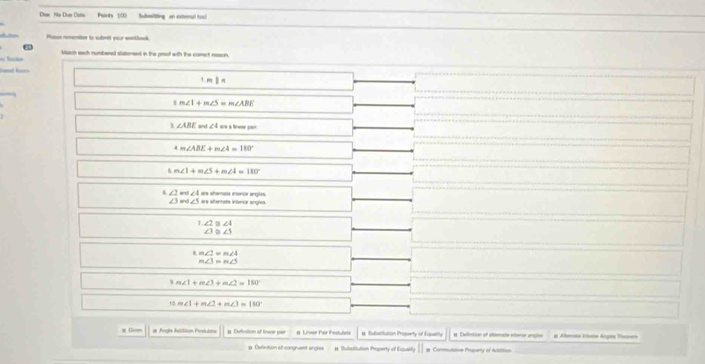 Dun No Due Duts Puints 100 Subesitting an extemul too)
Pisn remember to submit your warkhook.
Match each numbered statement in the preof with the correct reson.
l

1mparallel n
2m∠ 1+m∠ 5=m∠ ABE
∠ ABE und∠ 4wuatrewper
4m∠ ABE+m∠ 4=180°
4 m∠ 1+m∠ 5+m∠ 4=180°
∠ 2md∠ 4seshanateremorangles
∠ 3wd∠ 5wularnahimangles^(1.∠ 2)≌ ∠ 4^(△ =m∠ 2=m∠ 4)_m∠ 3=m∠ 5
9m∠ 1+m∠ 3+m∠ 2=180°
10.m∠ 1+m∠ 2+m∠ 3=180°
z C st Angle Addition Postulste 1 Definition of linear pair Lirme Pœur Ponhutate # Dubstitution Property of Eguelity 1 Defntion of attermate eteror angles # Ahemaa Intanse Anges Theonen
# Definition of congruent argles # Subrstitution Property of Equaity Commuttion Property of Addition