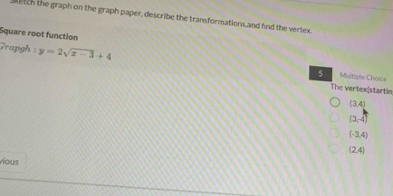 ketch the graph on the graph paper, describe the transformations,and find the vertex.
Square root function
Grapgh : y=2sqrt(x-3)+4 Multiple Choice
5
The vertex|startin
(3,4)
(3,-4)
(-3,4)
(2,4)
vious