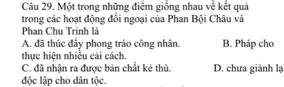 Một trong những điểm giống nhau về kết quả
trong các hoạt động đồi ngoại của Phan Bội Châu và
Phan Chu Trinh là
A. đã thúc đầy phong trào công nhân. B. Pháp cho
thực hiện nhiêu cải cách.
C. đã nhận ra được bản chất kẻ thù. D. chưa giành lạ
độc lập cho dân tộc.