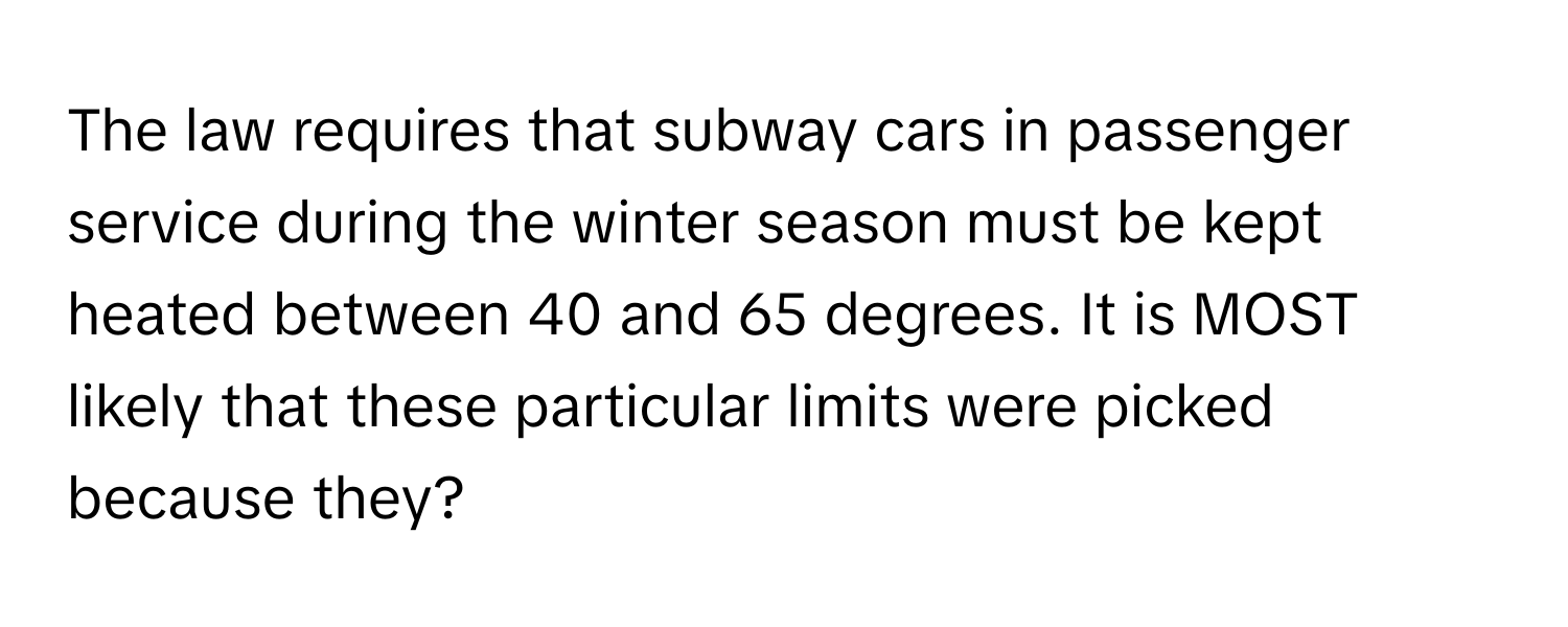 The law requires that subway cars in passenger service during the winter season must be kept heated between 40 and 65 degrees. It is MOST likely that these particular limits were picked because they?