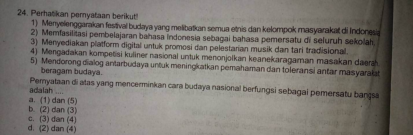 Perhatikan pernyataan berikut!
1) Menyelenggarakan festival budaya yang melibatkan semua etnis dan kelompok masyarakat di Indonesia
2) Memfasilitasi pembelajaran bahasa Indonesia sebagai bahasa pemersatu di seluruh sekolah.
3) Menyediakan platform digital untuk promosi dan pelestarian musik dan tari tradisional.
4) Mengadakan kompetisi kuliner nasional untuk menonjolkan keanekaragaman masakan daera.
5) Mendorong dialog antarbudaya untuk meningkatkan pemahaman dan toleransi antar masyarakat
beragam budaya..
Pernyataan di atas yang mencerminkan cara budaya nasional berfungsi sebagai pemersatu bangsa
adalah ….
a. (1) dan (5)
b. (2) dan (3)
c. (3) dan (4)
d. (2) dan (4)