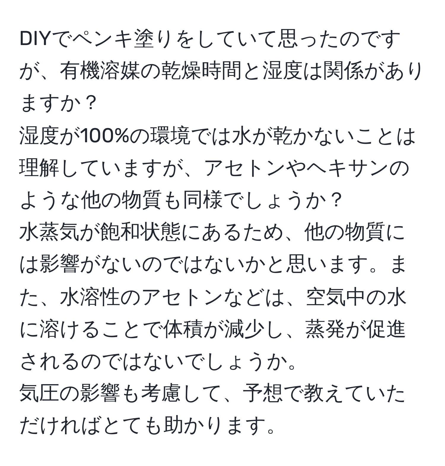 DIYでペンキ塗りをしていて思ったのですが、有機溶媒の乾燥時間と湿度は関係がありますか？  
湿度が100%の環境では水が乾かないことは理解していますが、アセトンやヘキサンのような他の物質も同様でしょうか？  
水蒸気が飽和状態にあるため、他の物質には影響がないのではないかと思います。また、水溶性のアセトンなどは、空気中の水に溶けることで体積が減少し、蒸発が促進されるのではないでしょうか。  
気圧の影響も考慮して、予想で教えていただければとても助かります。