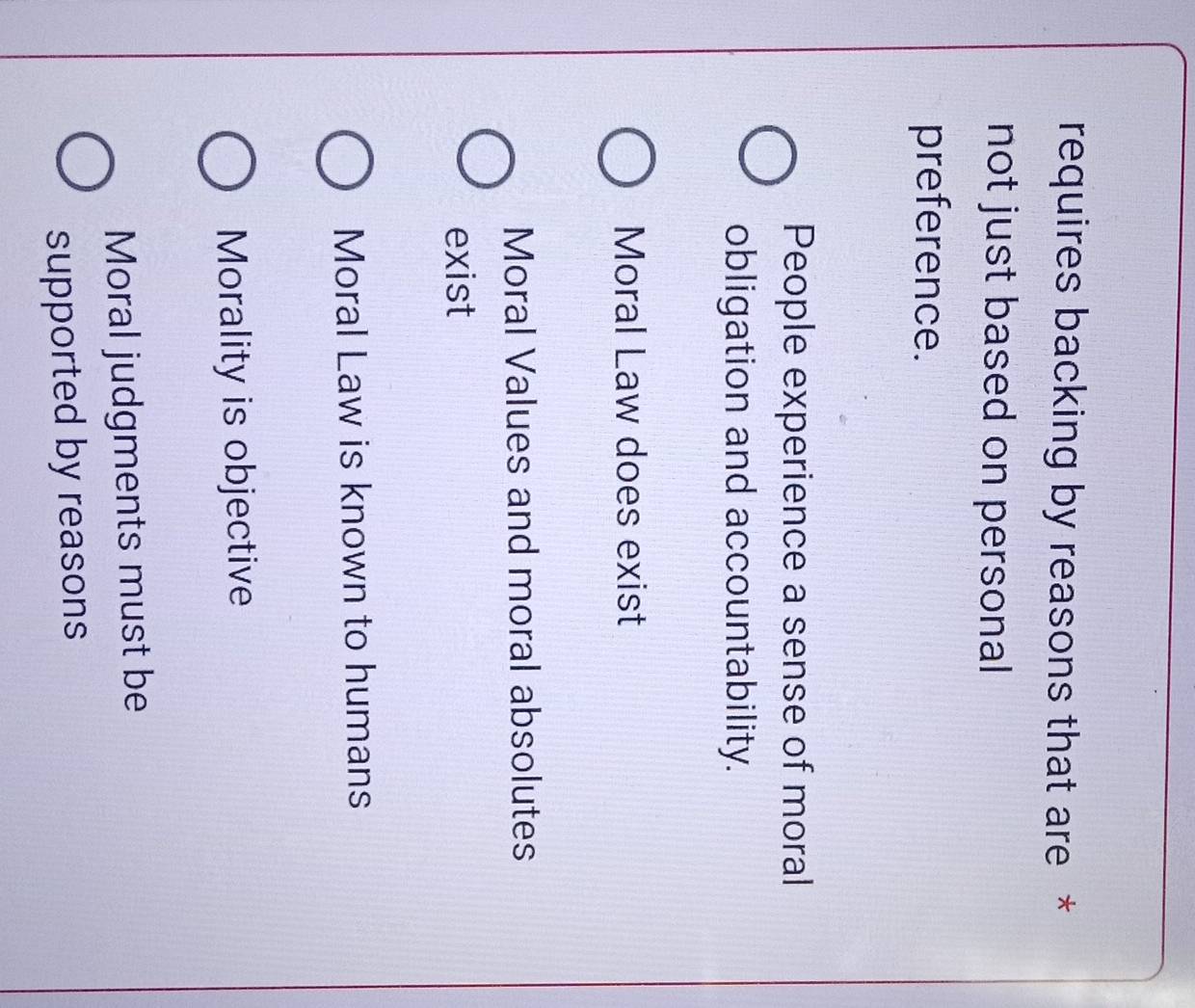 requires backing by reasons that are *
not just based on personal
preference.
People experience a sense of moral
obligation and accountability.
Moral Law does exist
Moral Values and moral absolutes
exist
Moral Law is known to humans
Morality is objective
Moral judgments must be
supported by reasons