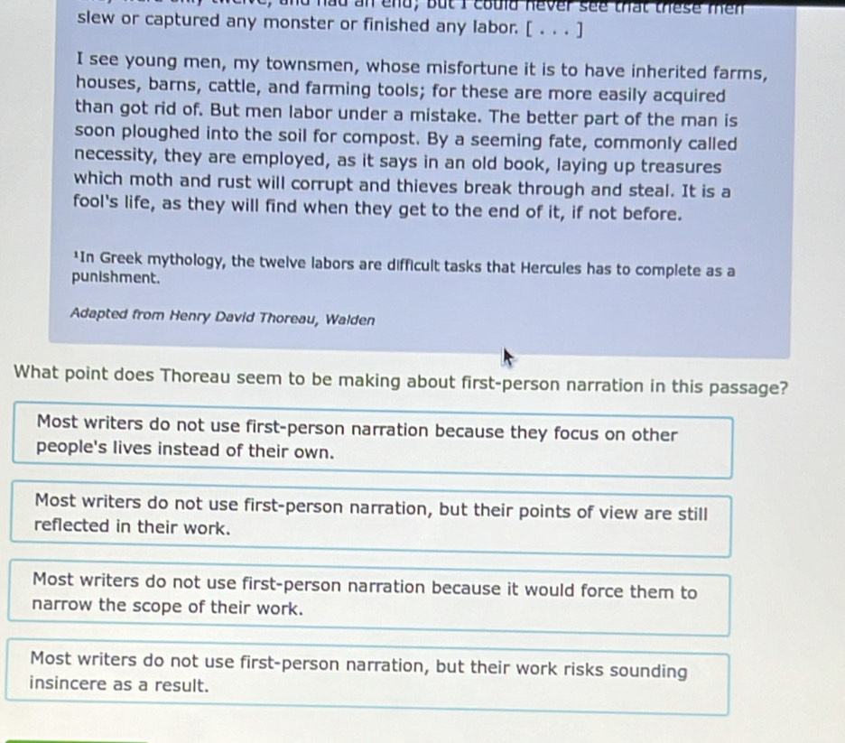 nd hầu an end; but I could never see that these mên
slew or captured any monster or finished any labor. [ . . . ]
I see young men, my townsmen, whose misfortune it is to have inherited farms,
houses, barns, cattle, and farming tools; for these are more easily acquired
than got rid of. But men labor under a mistake. The better part of the man is
soon ploughed into the soil for compost. By a seeming fate, commonly called
necessity, they are employed, as it says in an old book, laying up treasures
which moth and rust will corrupt and thieves break through and steal. It is a
fool's life, as they will find when they get to the end of it, if not before.
*In Greek mythology, the twelve labors are difficult tasks that Hercules has to complete as a
punishment.
Adapted from Henry David Thoreau, Walden
What point does Thoreau seem to be making about first-person narration in this passage?
Most writers do not use first-person narration because they focus on other
people's lives instead of their own.
Most writers do not use first-person narration, but their points of view are still
reflected in their work.
Most writers do not use first-person narration because it would force them to
narrow the scope of their work.
Most writers do not use first-person narration, but their work risks sounding
insincere as a result.