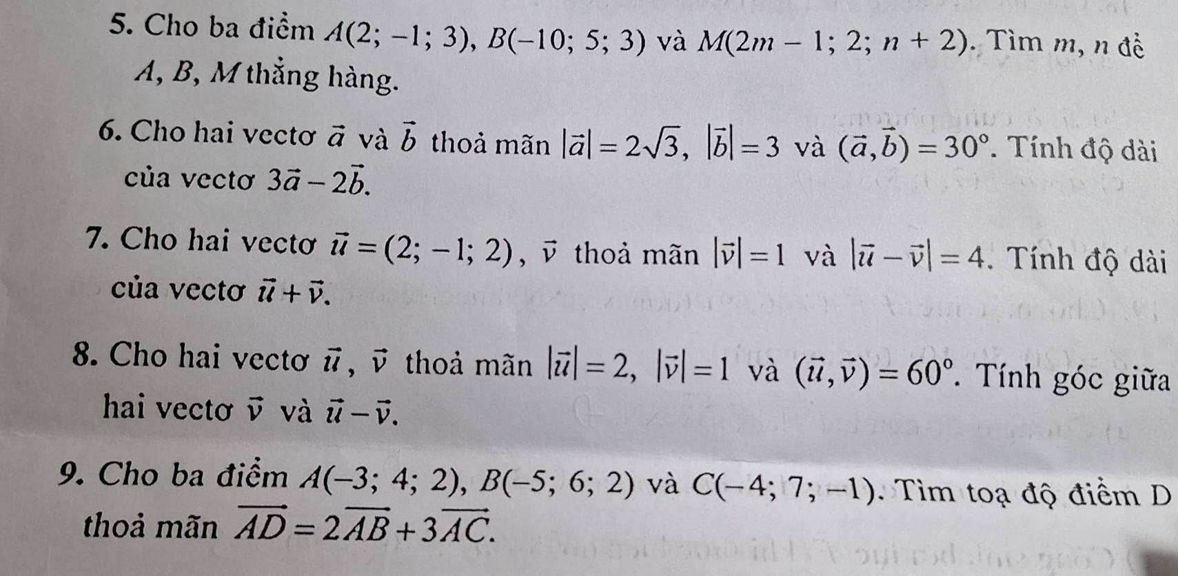 Cho ba điểm A(2;-1;3), B(-10;5;3) và M(2m-1;2;n+2). Tìm m, n đề
A, B, M thẳng hàng. 
6. Cho hai vectơ vector a và vector b thoả mãn |vector a|=2sqrt(3), |vector b|=3 và (vector a,vector b)=30°. Tính độ dài 
của vectơ 3vector a-2vector b. 
7. Cho hai vectơ vector u=(2;-1;2), vector v thoả mãn |vector v|=1 và |vector u-vector v|=4. Tính độ dài 
của vectơ vector u+vector v. 
8. Cho hai vectơ vector u vector v thoả mãn |vector u|=2, |vector v|=1 và (vector u,vector v)=60°. Tính góc giữa 
hai vectơ vector v và vector u-vector v. 
9. Cho ba điểm A(-3;4;2), B(-5;6;2) và C(-4;7;-1) Tim toạ độ điểm D 
thoả mãn vector AD=2vector AB+3vector AC.