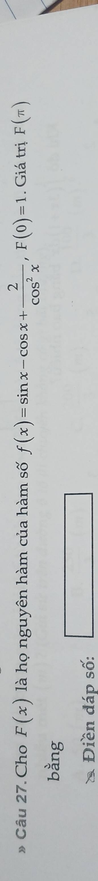 》 Câu 27. Cho F(x) là họ nguyên hàm của hàm số f(x)=sin x-cos x+ 2/cos^2x , F(0)=1. Giá trị F(π )
bằng 
* Điền đáp số: □ □