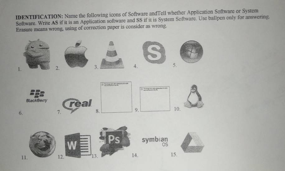 IDENTIFICATION: Name the following icons of Software andTell whether Application Software or System 
Software. Write AS if it is an Application software and SS if it is System Software. Use ballpen only for answering. 
Erasure means wrong, using of correction paper is consider as wrong. 
12. 34. 5
BlackBerry real 
9. 
6. 10. 
7. 
8. 
symbian 
oS 
112. 13. 15.