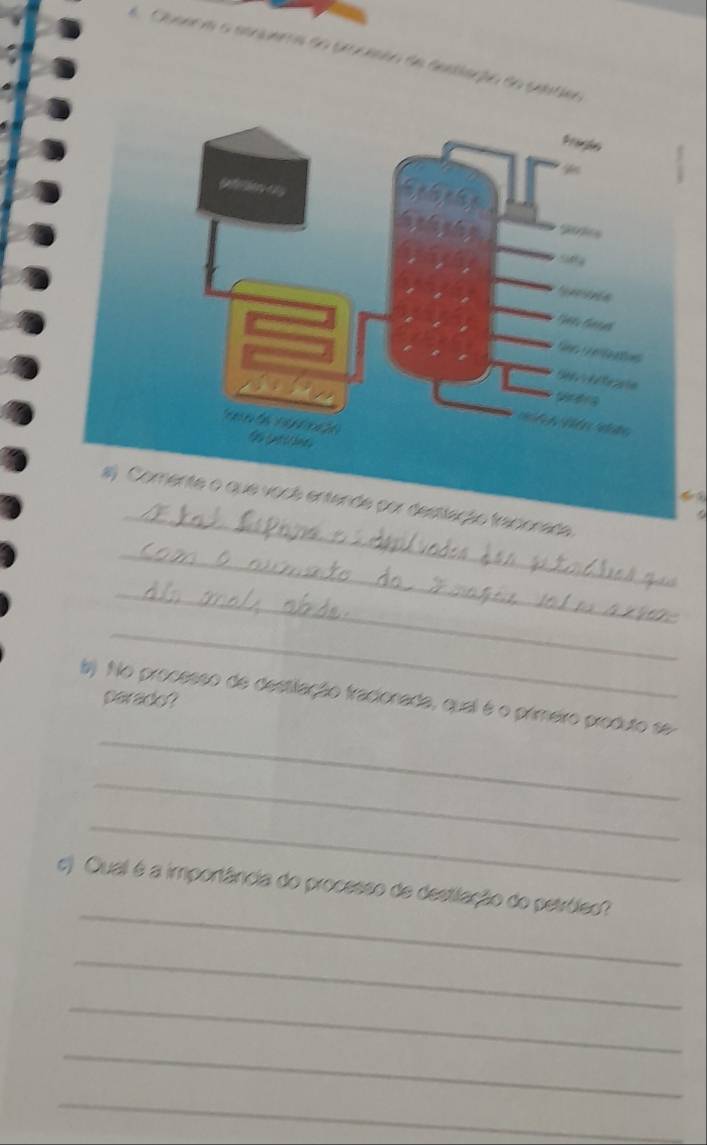 er m o etnuema do praceão de aestiação do seatier 
_ 
ada 
_ 
_ 
_ 
_ 
b) No processo de destilação fracionada, qual é o primeiro produto se parado? 
_ 
_ 
_ 
c) Qual é a importância do processo de destilação do petróleo? 
_ 
_ 
_ 
_