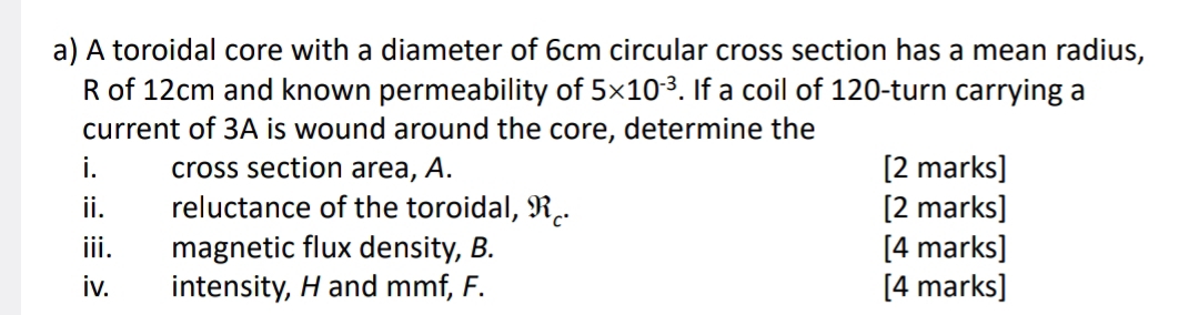 A toroidal core with a diameter of 6cm circular cross section has a mean radius, 
R of 12cm and known permeability of 5* 10^(-3). If a coil of 120 -turn carrying a 
current of 3A is wound around the core, determine the 
i. cross section area, A. [2 marks] 
ii. reluctance of the toroidal, R₂. [2 marks] 
iii. magnetic flux density, B. [4 marks] 
iv. intensity, H and mmf, F. [4 marks]