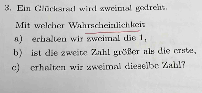 Ein Glücksrad wird zweimal gedreht. 
Mit welcher Wahrscheinlichkeit 
a) erhalten wir zweimal die 1, 
b) ist die zweite Zahl größer als die erste, 
c) erhalten wir zweimal dieselbe Zahl?