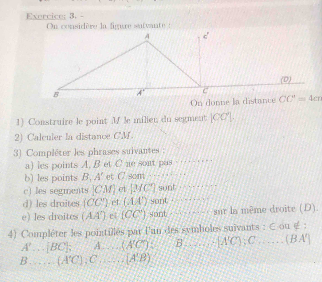 Exercice; 3. -
On considère la figure suivante :
1) Construire le point M le milieu du segment [CC'].
2) Calculer la distance CM.
3) Compléter les phrases suivantes :
a) les points A, B et C ne sont pas
_
b) les points B, A' et C sont _
c) les segments [CM] ct [MC'] sont_
d) les droites (CC') et (AA') sont ._
e) les droites (AA') et (CC') sont ·  a …sur la même droite (D).
4) Compléter les pointillés par l'un des symboles suivants : ∈ ou ∉ :
A' _ [BC] A. _ (A'C') B……_ [A'C); C … …   ( B A']
B ._ (A'C) C _ (A'B)