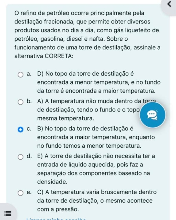 refino de petróleo ocorre principalmente pela
destilação fracionada, que permite obter diversos
produtos usados no dia a dia, como gás liquefeito de
petróleo, gasolina, diesel e nafta. Sobre o
funcionamento de uma torre de destilação, assinale a
alternativa CORRETA:
a. D) No topo da torre de destilação é
encontrada a menor temperatura, e no fundo
da torre é encontrada a maior temperatura.
b. A) A temperatura não muda dentro da torre
de destilação, tendo o fundo e o topo
mesma temperatura.
c. B) No topo da torre de destilação é
encontrada a maior temperatura, enquanto
no fundo temos a menor temperatura.
d. E) A torre de destilação não necessita ter a
entrada de líquido aquecida, pois faz a
separação dos componentes baseado na
densidade.
e. C) A temperatura varia bruscamente dentro
da torre de destilação, o mesmo acontece
com a pressão.