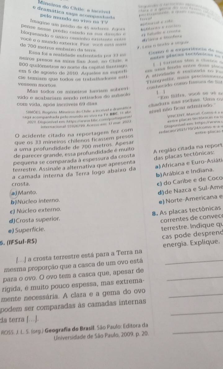 Mineiros do  C hile: a i c iv                                
e dramática saga acompanhada
1 o      
pelo mundo ao vivo na TV
toresot
# tarat e cté
Imagine um prédio de 45 andares. Agora E Manto e nástes
pense nesse prédio caindo na sua diresso e el taluda e crosta
bloqueando o unico caminho existente entre d)sima e litosfers
você e o mundo exterior. Pior, ance está mais
7. Las a texto a segui
de 700 metros embaixo da terra
Essa foi a realidade enfrentada por 33 m
Como é a experiêmts de me
neiros presos na mina San Jose, no Chile, a
entre placas tectomess ==
800 quilômetros ao norte da capital Santiado     tuietas em a cnace  
em 5 de agosto de 2010. Aqueles na superfi em uma feada entre duas pise
cie temiam que todos os trabalhadores est l A auvidade é realizada no  Pao
Thingveilir, mais precisamens
vessem mortos
Mas todos os mineiros haviam sobrevi conhecido como físsura de Sur
vido e acabariam sendo retirados do subsolo 1  1
"Em Silfra, você se về no
com vida, após incriveis 69 dias
SIMOES, Rogério. Mineiros do Chile: a incrível e dramática chadura nas rochas. Uma co
saga acompanhada pelo mundo so vivo na TV BBC. 11 abr sivel não ficar admirado."
2021. Disponivel em: https://www.bbc.com/portuquese/ VINCENT, Marcel. Como é a e
internacional 55926799. Acesso em 17 mar. 2027.
entre placas tectónicas na is
O acidente citado na reportagem fez com Dispanivel em: https:/  
entre placas 
que os 33 mineiros chilenos ficassem presos redacão/2021/10/24/como e a 
a uma profundidade de 700 metros. Apesar
de parecer grande, essa profundidade é muito
pequena se comparada à espessura da crosta A região citada na report
terrestre. Assinale a alternativa que apresenta das placas tectônicas:
a camada interna da Terra logo abaixo da a) Africana e Euro-Asiáti
b)Arábica e Indiana.
crosta.
c) do Caribe e de Coco
a) Manto.
d)de Nazca e Sul-Ame
b)Núcleo interno.
e) Norte-Americana e
c) Núcleo externo.
8. As placas tectônicas
d)Crosta superior.
correntes de convec
e) Superficie.
terrestre. Indique qu
cas pode desprend
6. (IFSul-RS)
energia. Explique.
[...] a crosta terrestre está para a Terra na
mesma proporção que a casca de um ovo está_
para o ovo. O ovo tem a casca que, apesar de_
rigida, é muito pouco espessa, mas extrema-
mente necessária. A clara e a gema do ovo_
podem ser comparadas às camadas internas_
da terra [.].
ROSS. J. L. S. (org.) Geografia do Brasil, São Paulo: Editora da_
Universidade de São Paulo, 2009. p. 20.