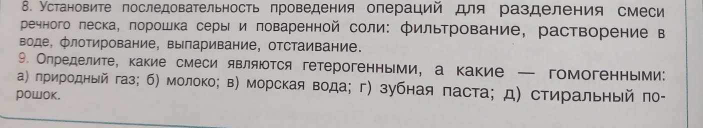 Установите πоследовательность πроведения олераций для разделения смеси 
речного леска, πорошка серы и πоваренной соли: фильтрование, растворение в 
воде, флотирование, выларивание, отстаивание. 
9. Олределите, какие смеси являюотся гетерогенными, а какие — гомогенньми: 
α) πриродный газ; б) молоко; в) морская вода; г) зубная паста; д) стиральный πо- 
powoK.