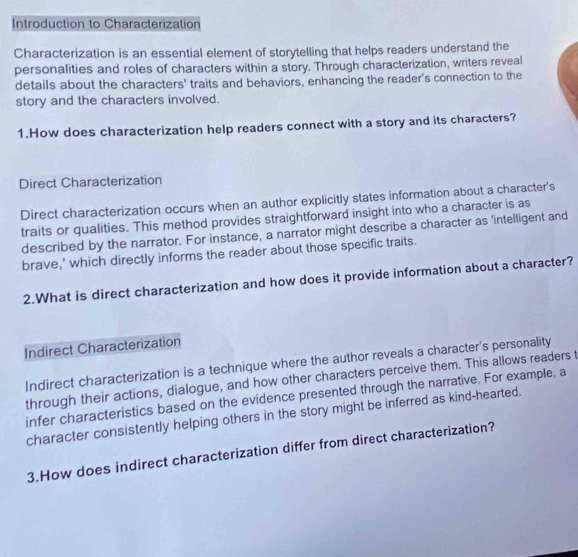 Introduction to Characterization 
Characterization is an essential element of storytelling that helps readers understand the 
personalities and roles of characters within a story. Through characterization, writers reveal 
details about the characters' traits and behaviors, enhancing the reader's connection to the 
story and the characters involved. 
1.How does characterization help readers connect with a story and its characters? 
Direct Characterization 
Direct characterization occurs when an author explicitly states information about a character's 
traits or qualities. This method provides straightforward insight into who a character is as 
described by the narrator. For instance, a narrator might describe a character as 'intelligent and 
brave,' which directly informs the reader about those specific traits. 
2.What is direct characterization and how does it provide information about a character? 
Indirect Characterization 
Indirect characterization is a technique where the author reveals a character's personality 
through their actions, dialogue, and how other characters perceive them. This allows readers t 
infer characteristics based on the evidence presented through the narrative. For example, a 
character consistently helping others in the story might be inferred as kind-hearted. 
3.How does indirect characterization differ from direct characterization?