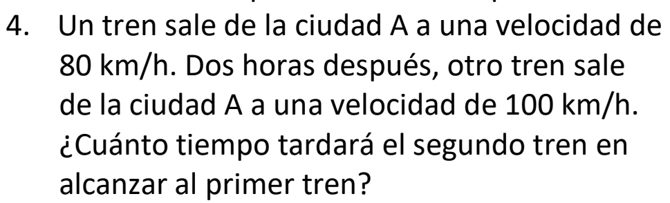 Un tren sale de la ciudad A a una velocidad de
80 km/h. Dos horas después, otro tren sale 
de la ciudad A a una velocidad de 100 km/h. 
¿Cuánto tiempo tardará el segundo tren en 
alcanzar al primer tren?