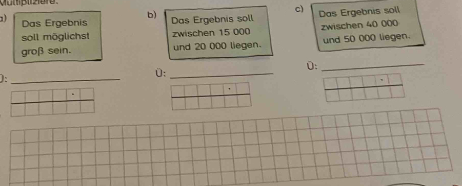 Mültipliz1ere. 
c) Das Ergebnis soll 
b) Das Ergebnis soll 
) Das Ergebnis 
soll möglichst zwischen 15 000 zwischen 40 000
groß sein. und 20 000 liegen. und 50 000 liegen. 
0:_ 
_ 
):_ 
0:_