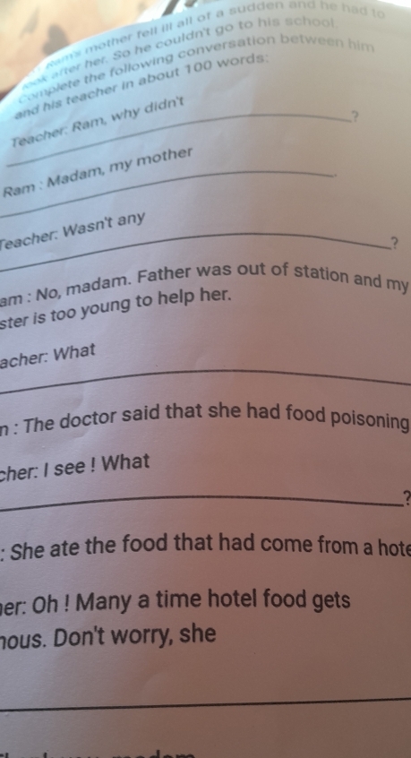 ms other fell ill all of a sudden and he had to 
eak arter her. So he couldn't go to his school 
complete the following conversation between him 
and his teacher in about 100 words: 
,? 
_Teacher: Ram, why didn't 
_Ram : Madam, my mother 
.. 
_Teacher: Wasn't any 
? 
am : No, madam. Father was out of station and my 
ster is too young to help her. 
acher: What 
_ 
_ 
n : The doctor said that she had food poisoning 
cher: I see ! What 
_ 
: She ate the food that had come from a hote 
her: Oh ! Many a time hotel food gets 
nous. Don't worry, she 
_