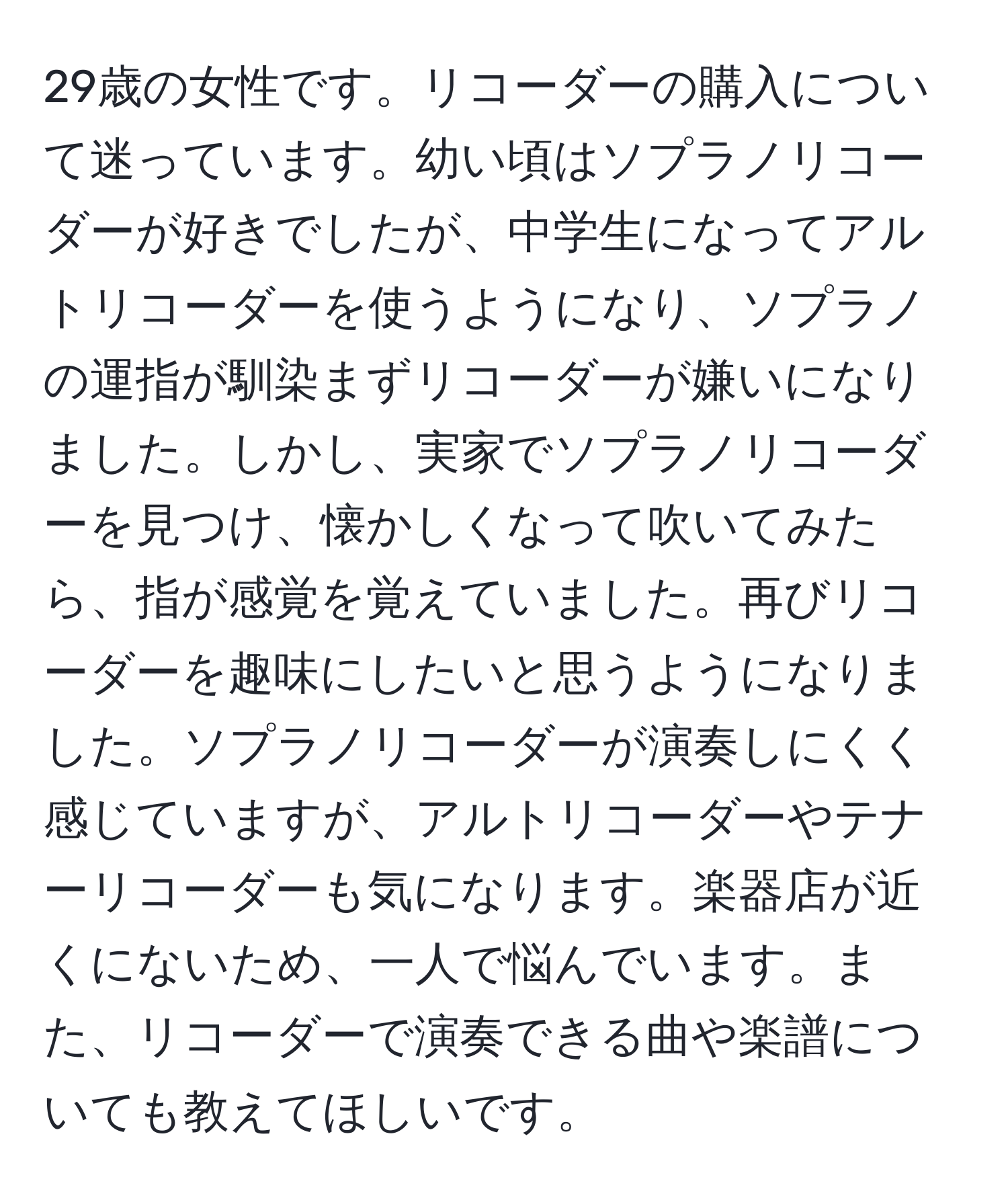 29歳の女性です。リコーダーの購入について迷っています。幼い頃はソプラノリコーダーが好きでしたが、中学生になってアルトリコーダーを使うようになり、ソプラノの運指が馴染まずリコーダーが嫌いになりました。しかし、実家でソプラノリコーダーを見つけ、懐かしくなって吹いてみたら、指が感覚を覚えていました。再びリコーダーを趣味にしたいと思うようになりました。ソプラノリコーダーが演奏しにくく感じていますが、アルトリコーダーやテナーリコーダーも気になります。楽器店が近くにないため、一人で悩んでいます。また、リコーダーで演奏できる曲や楽譜についても教えてほしいです。