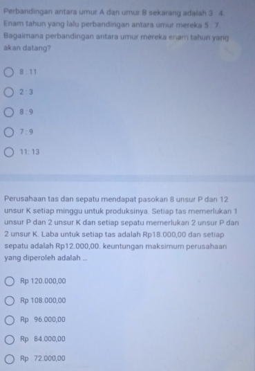 Perbandingan antara umur A dan umur B sekarang adalah 3 4
Enam tahun yang lalu perbandingan antara umur mereka 5 : 7.
Bagaimana perbandingan antara umur mereka enam tahun yang
akan datang?
8:11
2:3
8:9
7:9
11:13
Perusahaan tas dan sepatu mendapat pasokan 8 unsur P dan 12
unsur K setiap minggu untuk produksinya. Setiap tas memerlukan 1
unsur P dan 2 unsur K dan setiap sepatu memerlukan 2 unsur P dan
2 unsur K. Laba untuk setiap tas adalah Rp18.000,00 dan setiap
sepatu adalah Rp12.000,00. keuntungan maksimum perusahaan
yang diperoleh adalah ...
Rp 120.000,00
Rp 108.000,00
Rp 96.000,00
Rp 84.000,00
Rp 72.000,00