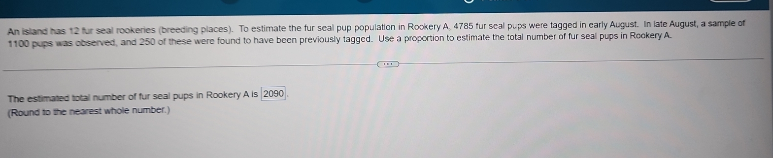 An island has 12 fur seal rookeries (breeding places). To estimate the fur seal pup population in Rookery A, 4785 fur seal pups were tagged in early August. In late August, a sample of
1100 pups was observed, and 250 of these were found to have been previously tagged. Use a proportion to estimate the total number of fur seal pups in Rookery A. 
The estimated total number of fur seal pups in Rookery A Ais2090
(Round to the nearest whole number.)