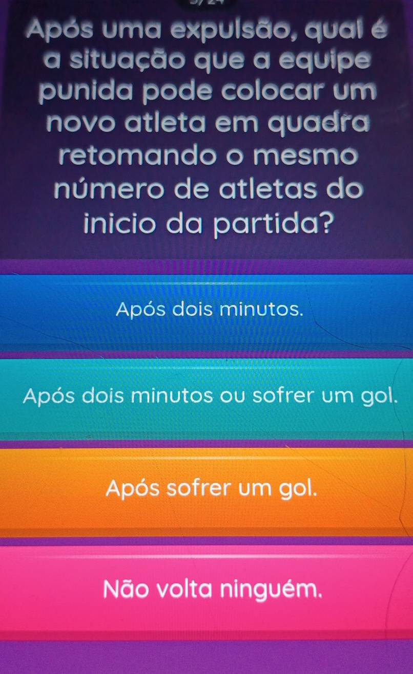 Após uma expulsão, qual é
a situação que a equipe
punida pode colocar um
novo atleta em quadra
retomando o mesmo
número de atletas do
inicio da partida?
Após dois minutos.
Após dois minutos ou sofrer um gol.
Após sofrer um gol.
Não volta ninguém.