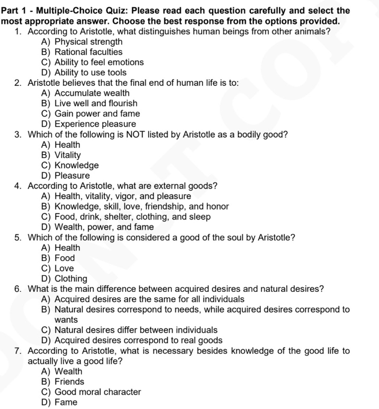 Multiple-Choice Quiz: Please read each question carefully and select the
most appropriate answer. Choose the best response from the options provided.
1. According to Aristotle, what distinguishes human beings from other animals?
A) Physical strength
B) Rational faculties
C) Ability to feel emotions
D) Ability to use tools
2. Aristotle believes that the final end of human life is to:
A) Accumulate wealth
B) Live well and flourish
C) Gain power and fame
D) Experience pleasure
3. Which of the following is NOT listed by Aristotle as a bodily good?
A) Health
B) Vitality
C) Knowledge
D) Pleasure
4. According to Aristotle, what are external goods?
A) Health, vitality, vigor, and pleasure
B) Knowledge, skill, love, friendship, and honor
C) Food, drink, shelter, clothing, and sleep
D) Wealth, power, and fame
5. Which of the following is considered a good of the soul by Aristotle?
A) Health
B) Food
C) Love
D) Clothing
6. What is the main difference between acquired desires and natural desires?
A) Acquired desires are the same for all individuals
B) Natural desires correspond to needs, while acquired desires correspond to
wants
C) Natural desires differ between individuals
D) Acquired desires correspond to real goods
7. According to Aristotle, what is necessary besides knowledge of the good life to
actually live a good life?
A) Wealth
B) Friends
C) Good moral character
D) Fame