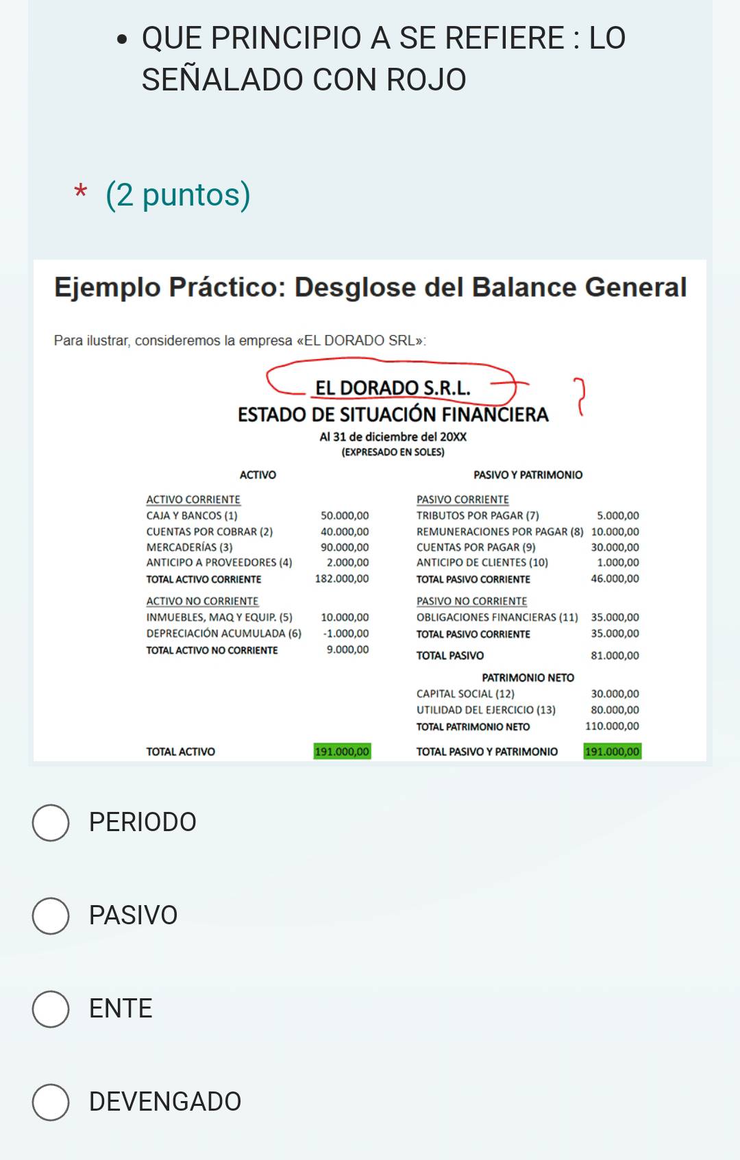 QUE PRINCIPIO A SE REFIERE : LO 
SEÑALADO CON ROJO 
* (2 puntos) 
Ejemplo Práctico: Desglose del Balance General 
Para ilustrar, consideremos la empresa «EL DORADO SRL»: 
EL DORADO S.R.L. 
ESTADO DE SITUACIÓN FINANCIERA 
Al 31 de diciembre del 20XX 
(EXPRESADO EN SOLES) 
ACTIVO PASIVO Y PATRIMONIO 
ACTIVO CORRIENTE PASIVO CORRIENTE 
CAJA Y BANCOS (1) 50.000,00 TRIBUTOS POR PAGAR (7) 5.000,00
CUENTAS POR COBRAR (2) 40.000,00 REMUNERACIONES POR PAGAR (8) 10.000,00
MERCADERÍAS (3) 90.000,00 CUENTAS POR PAGAR (9) 30.000,00
ANTICIPO A PROVEEDORES (4) 2.000,00 ANTICIPO DE CLIENTES (10) 1.000,00
TOTAL ACTIVO CORRIENTE 182.000,00 TOTAL PASIVO CORRIENTE 46.000,00
ACTIVO NO CORRIENTE PASIVO NO CORRIENTE 
INMUEBLES, MAQ Y EQUIP. (5) 10.000,00 OBLIGACIONES FINANCIERAS (11) 35.000,00
DEPRECIACIÓN ACUMULADA (6) -1.000,00 TOTAL PASIVO CORRIENTE 35.000,00
TOTAL ACTIVO NO CORRIENTE 9.000,00 TOTAL PASIVO 81.000,00
PATRIMONIO NETO 
CAPITAL SOCIAL (12) 30.000,00
UTILIDAD DEL EJERCICIO (13) 80.000,00
TOTAL PATRIMONIO NETO 110.000,00
TOTAL ACTIVO 191.000,00 TOTAL PASIVO Y PATRIMONIO 191.000,00
PERIODO 
PASIVO 
ENTE 
DEVENGADO