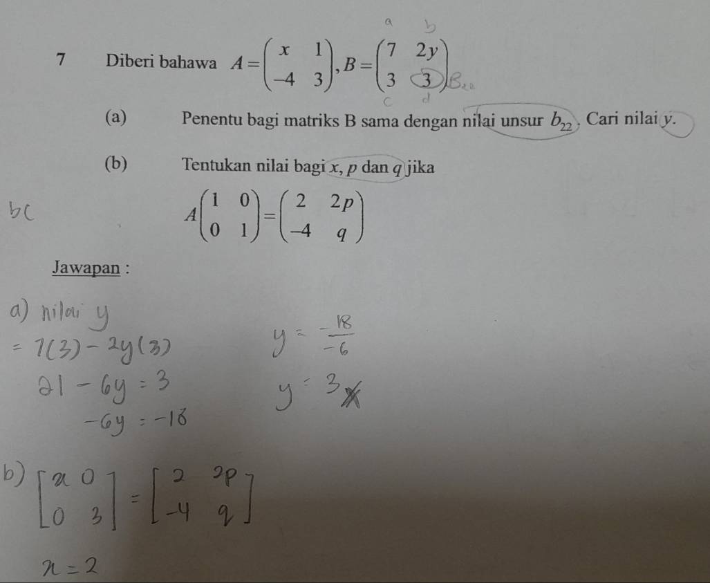 Diberi bahawa a=(∴ ;)-0=(; ) e.. 
(a) Penentu bagi matriks B sama dengan nilai unsur b_22 Cari nilai y. 
(b) Tentukan nilai bagi x, p dan q jika
Abeginpmatrix 1&0 0&1endpmatrix =beginpmatrix 2&2p -4&qendpmatrix
Jawapan :