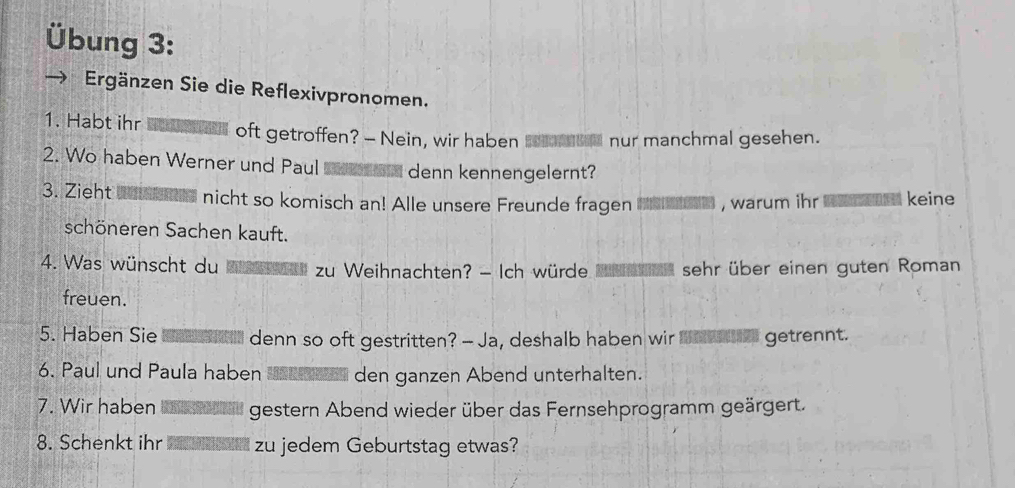 Übung 3: 
Ergänzen Sie die Reflexivpronomen. 
1. Habt ihr oft getroffen? - Nein, wir haben nur manchmal gesehen. 
2. Wo haben Werner und Paul denn kennengelernt? 
3. Zieht nicht so komisch an! Alle unsere Freunde fragen , warum ihr keine 
schöneren Sachen kauft. 
4. Was wünscht du zu Weihnachten? - Ich würde sehr über einen guten Roman 
freuen. 
5. Haben Sie denn so oft gestritten? -- Ja, deshalb haben wir getrennt. 
6. Paul und Paula haben den ganzen Abend unterhalten. 
7. Wir haben gestern Abend wieder über das Fernsehprogramm geärgert. 
8. Schenkt ihr zu jedem Geburtstag etwas?