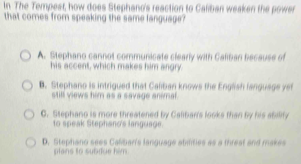 In The Tempest, how does Stephand's reaction to Caliban weaken the power
that comes from speaking the same language?
A. Stephano cannot communicate clearly with Galiban because of
his accent, which makes him angry.. Stephano is intrigued that Caliban knows the English language yet
still views him as a savage animal.
C. Stephano is more threatened by Caliban's looks than by his ability
to speak Stephand's language.
D. Stephano sees Caliban's language abilities as a threat and makes
plans to subdue him.