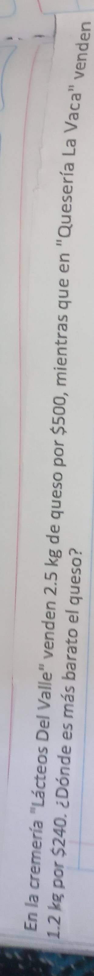 En la cremería "Lácteos Del Valle" venden 2.5 kg de queso por $500, mientras que en "Quesería La Vaca" venden
1.2 kg por $240. ¿Dónde es más barato el queso?