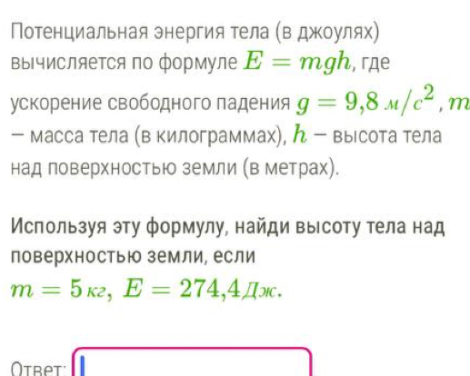 Потенциальная энергия тела (в джоулях) 
Βычисляется по формуле E=mgh , гдe 
ускорение свободного падения g=9,8mu /c^2, m
- масса тела (в килограммах), ん - высота тела 
над поверхностью земли (в метрах). 
Используя эту формулу, найди высоту тела над 
поверхностьюо земли, если
m=5_K2,E=274,4π x. 
Otbet x=sqrt(()B=□ )