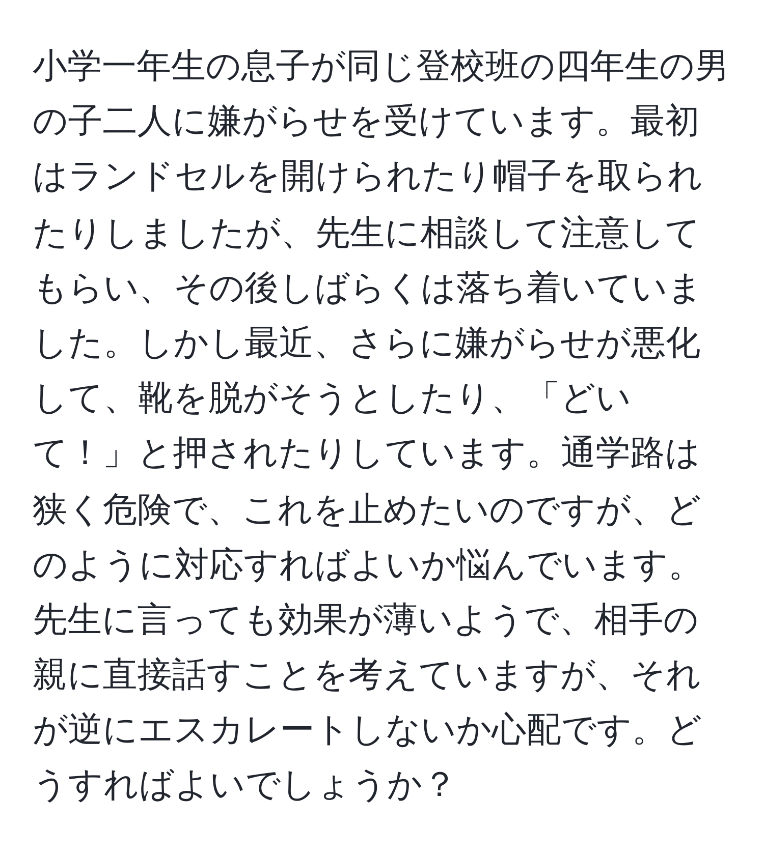 小学一年生の息子が同じ登校班の四年生の男の子二人に嫌がらせを受けています。最初はランドセルを開けられたり帽子を取られたりしましたが、先生に相談して注意してもらい、その後しばらくは落ち着いていました。しかし最近、さらに嫌がらせが悪化して、靴を脱がそうとしたり、「どいて！」と押されたりしています。通学路は狭く危険で、これを止めたいのですが、どのように対応すればよいか悩んでいます。先生に言っても効果が薄いようで、相手の親に直接話すことを考えていますが、それが逆にエスカレートしないか心配です。どうすればよいでしょうか？