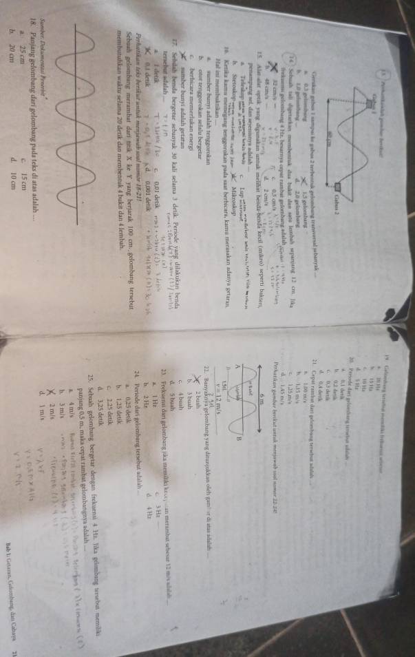 Gelenbong teraetl menlo feuen a 
+ 2011
h 1510
C 15 H
d S Hz
20. Persode dart geinenhang terebut udalal
A l 1 dưtài
b. (1,2 slartle
03 de
d. 0A dettk
Gerskan gabus 1 sampai le gabus 2 terbentuk gelombang transversal sebanyak ... 21. Cepat rambat dari geinmbang tersebut adalsh ....
n. 1.00 m/e
a 0.3 gelsonbang b. 1.15 m/s
6. 1.0 pelotibang ... 2,0 gelombang 1,5 gelombang
74 Sebuah tali digetarkan membentuk dua bukst dan satu lembah sepanjang 12 cm. lika d. 1,45 m/s c 1,25,m/s
Bekaems gelombang 4 Hz. besarnya cepar rambar gelombang adalahg;oa  |  
0.5 cn x=1/8 Perhatikan gambar berikut untak menjawab soal nomor 22-242
2 cm/ b=12/4,6
15. Alst alst optik yang digunakan untuk melihat benda-benda kecil (mikro) seperti bakieri,
penampang sel, dan sejenisnya adalah
A Teleskop matan renai kemis -honãs
h. Stetotkop see m ie e con i  Mikroskop
1o. Kenika kamu memegang tenggorokan pada saat berbicara, kamu merasakan adanya getaran.
Hal ini membuktikan ....
a. sumber bunyī adalah tenggorokan
22. Banyaknya gelombang yang ditunjukkan oleh gam r di stas adalsh .
b. otot tenggorokan selalu bergetar
c. berhicara memerlukan energi 2 bush
b. 3 buah
sumber bunyi adalah getaran
77. Sebdah benda bergetar sebanyak 30 kali selama 3 detik. Periode yang dilakukan benda
tersebut adalah d. 5 buah
23. Frekuensi dari gelombang jika memiliki kece, san merambat sebesar 12 mis adslah
a I detik c. 0,01 de
K 0.1 detik a. LHz
c 3 Hz
Perhatikan teks berikut untuk menjawab soal nomor 18-21! 0,001 d b 2 Hr d 4 Hz
Sebuah gelombang merambat dari titik X ke Y yang berjarak 100 cm. gelombang tersebut 24. Periode dari gelombang tersebut adalah ...
membutuhıkan waktu selama 20 detik dan membentuk 4 bukit dan 4 lembah. b. 1,25 detik a 0,25 detik
c. 2.25 detik
d. 3,25 detik
25. Sebuah gelombang bergetar dengan frekuensi 4 Hz. Jika gelombang tersebut memiliki
panjang 0.5 m, maka cepat rambat gelombangnya adalah
a. 4 m/s *L hces (1)
b. 3 m/a
Sumber: Dokumentasi Penerbit X 2 m/ d. 1 m/s
18. Panjang gelombang dari gelombang pada teks di atas adalah ....
a. 25 cm c. 15 cm
h. 20 cm d. 10 cm
Bab 1: Getaran, Guáumbang, dan Cahaya 21