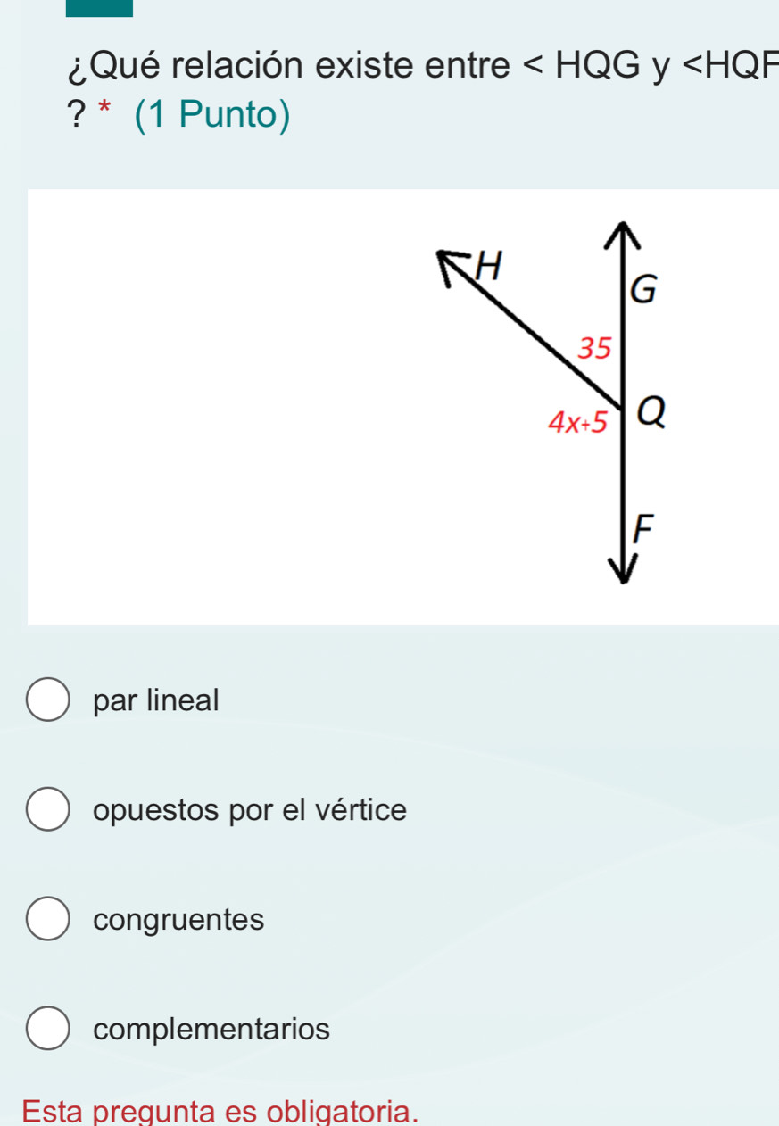 ¿Qué relación existe entre ∠ HQG y ∠ HQF
? * (1 Punto)
par lineal
opuestos por el vértice
congruentes
complementarios
Esta pregunta es obligatoria.