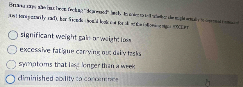 Briana says she has been feeling “depressed” lately. In order to tell whether she might actually be depressed (instead of
just temporarily sad), her friends should look out for all of the following signs EXCEPT
significant weight gain or weight loss
excessive fatigue carrying out daily tasks
symptoms that last longer than a week
diminished ability to concentrate