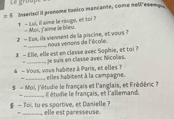 Le groupe 
=5 Inserisci il pronome tonico mancante, come nell’esempio. 
1 - Lui, il aime le rouge, et toi ? 
- Moi, j’aime le bleu. 
2 - Eux, ils viennent de la piscine, et vous ? 
_, nous venons de l'école. 
3 - Elle, elle est en classe avec Sophie, et toi ? 
_ je suis en classe avec Nicolas. 
4 - Vous, vous habitez à Paris, et elles ? 
_ 
_elles habitent à la campagne. 
5 - Moi, j’étudie le français et l’anglais, et Frédéric ? 
_ il étudie le français, et l'allemand. 
§ - Toi, tu es sportive, et Danielle ? 
_ , elle est paresseuse.