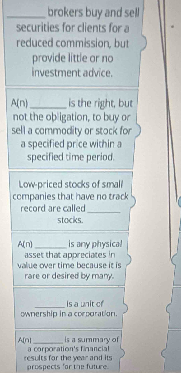 brokers buy and sell 
securities for clients for a 
reduced commission, but 
provide little or no 
investment advice.
A(n) _is the right, but 
not the obligation, to buy or 
sell a commodity or stock for 
a specified price within a 
specified time period. 
Low-priced stocks of small 
companies that have no track 
record are called_ 
stocks.
A(n) _ is any physical 
asset that appreciates in 
value over time because it is 
rare or desired by many. 
_is a unit of 
ownership in a corporation.
A(n) _ is a summary of 
a corporation's financial 
results for the year and its 
prospects for the future.