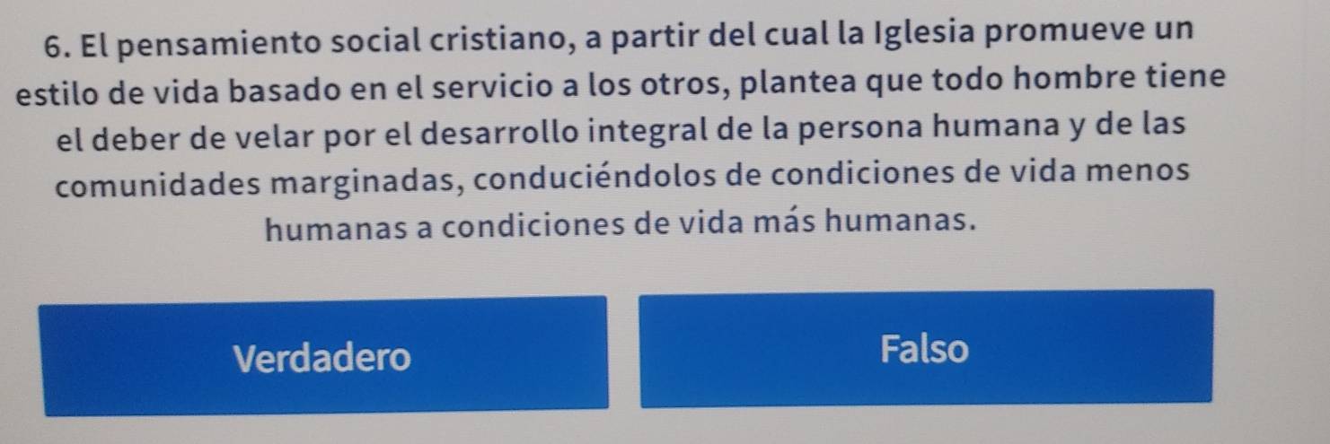 El pensamiento social cristiano, a partir del cual la Iglesia promueve un
estilo de vida basado en el servicio a los otros, plantea que todo hombre tiene
el deber de velar por el desarrollo integral de la persona humana y de las
comunidades marginadas, conduciéndolos de condiciones de vida menos
humanas a condiciones de vida más humanas.
Verdadero
Falso