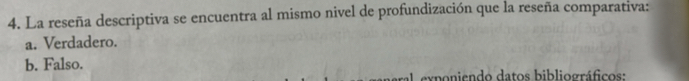 La reseña descriptiva se encuentra al mismo nivel de profundización que la reseña comparativa:
a. Verdadero.
b. Falso.
exponiendo datos bibliográficos: