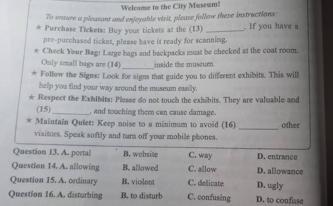 Welcome to the City Museum!
To ensure a pleasant and enjoyable visit, please follow these instructions:
* Purchase Tickets: Buy your tickets at the (13) _. If you have a
pre-purchased ticket, please have it ready for scanning.
Check Your Bag: Large bags and backpacks must be checked at the coat room.
Only small bags are (14) _inside the museum.
* Follow the Signs: Look for signs that guide you to different exhibits. This will
help you find your way around the museum easily.
* Respect the Exhibits: Please do not touch the exhibits. They are valuable and
(15)_ , and touching them can cause damage.
* Maintain Quiet: Keep noise to a minimum to avoid (16) _other
visitors. Speak softly and turn off your mobile phones.
Question 13. A. portal B. website C. way D. entrance
Question 14. A. allowing B. allowed C. allow D. allowance
Question 15. A. ordinary B. violent C. delicate D. ugly
Question 16. A. disturbing B. to disturb C. confusing D. to confuse