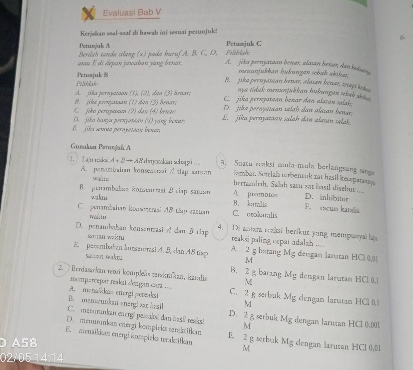 Evaluasi Bab V
Kerjakan soal-soal di bawah ini sesuai petunjuk!
6.
Petunjuk A Petunjuk C
Berilah tanda silang (×) pada huruf A, B, C, D, Pilihlah:
atau E di depan jawaban yang benar. A. jika pernyataan benar, alasan benar, dan keduary
Petunjuk B
menunjukkan hubungan sebab akibat;
Pilihlah:
B. jika pernyataan benar, alasan benar, tetapi kedus.
nya tidak menunjukkan hubungan sebab akiba;
A. jika pernyataan (1), (2), dan (3) benar; C. jika pernyataan benar dan alasan salah;
B. jika pernyataan (1) dan (3) benar; D. jika pernyataan salah dan alasan benar;
C. jika pernyataan (2) dan (4) benar; E. jika pernyataan salah dan alasan salah.
D. jika hanya pernyataan (4) yang benar;
E. jika semua pernyataan benar.
Gunakan Petunjuk A
1. Laju reaksi A+Bto AB dinyatakan sebagai .... 3. Suatu reaksi mula-mula berlangsung sanga
A. penambahan konsentrasi A tiap satuan lambat. Setelah terbentuk zat hasil kecepatannya
waktu
bertambah. Salah satu zat hasil disebut ....
B. penambahan konsentrasi B tiap satuan A. promotor D. inhibitor
waktu B. katalis E. racun katalis
C. penambahan konsentrasi AB tiap satuan C. otokatalis
waktu
4. Di antara reaksi berikut yang mempunyai laju
D. penambahan konsentrasi A dan B tiap reaksi paling cepat adalah ....
satuan waktu
E. penambahan konsentrasi A, B, dan AB tiap A. 2 g batang Mg dengan larutan HCl 0,01
satuan waktu
M
2. Berdasarkan teori kompleks teraktifkan, katalis M
B. 2 g batang Mg dengan larutan HCl 0,1
mempercepat reaksi dengan cara .... C. 2 g serbuk Mg dengan larutan HCl 0,1
A. menaikkan energi pereaksi M
B. menurunkan energi zat hasil D. 2 g serbuk Mg dengan larutan HCl 0,001
C. menurunkan energi pereaksi dan hasil reaksi M
D. menurunkan energi kompleks teraktifkan E. 2 g serbuk Mg dengan larutan HCl 0,01
E. menaikkan energi kompleks teraktifkan M
A58
02/05 14:14