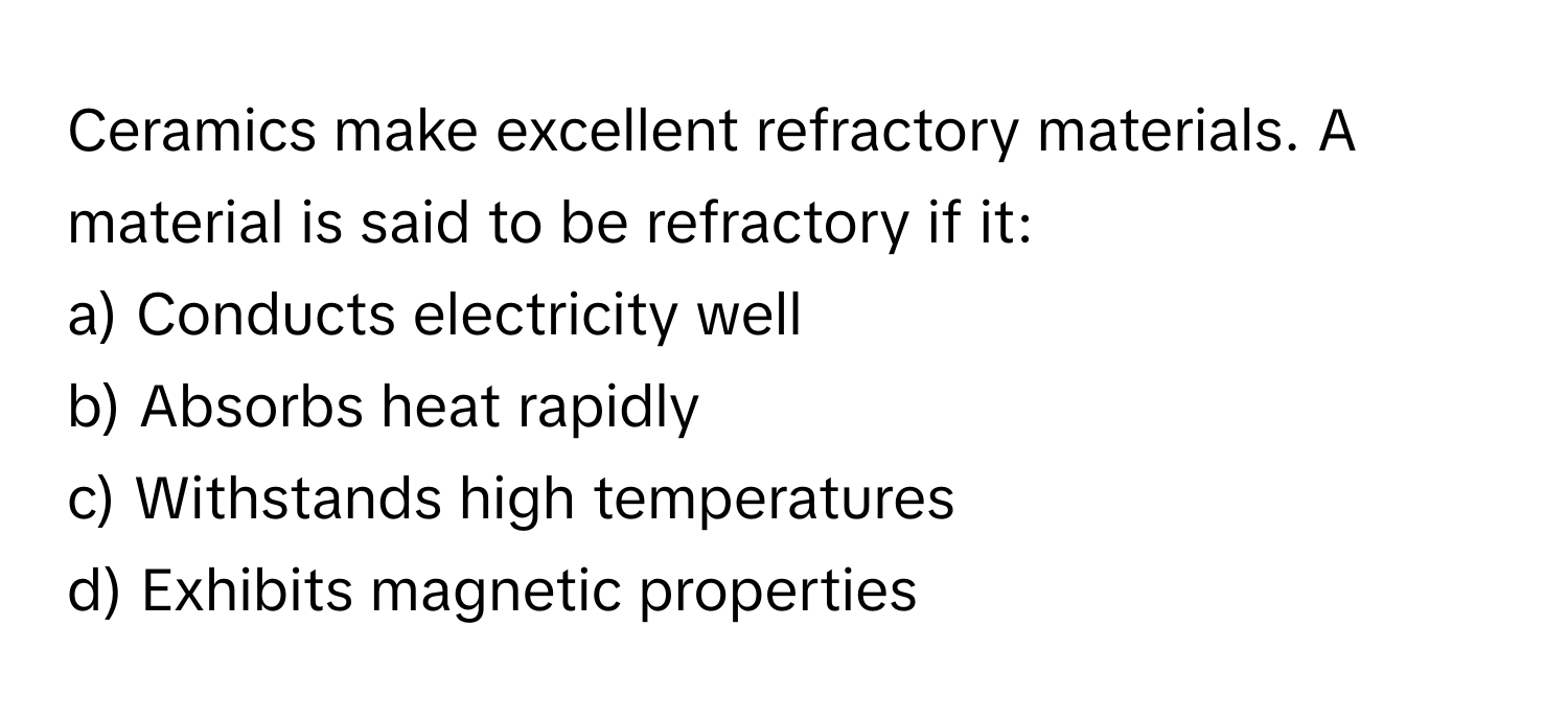 Ceramics make excellent refractory materials. A material is said to be refractory if it:

a) Conducts electricity well 
b) Absorbs heat rapidly 
c) Withstands high temperatures 
d) Exhibits magnetic properties