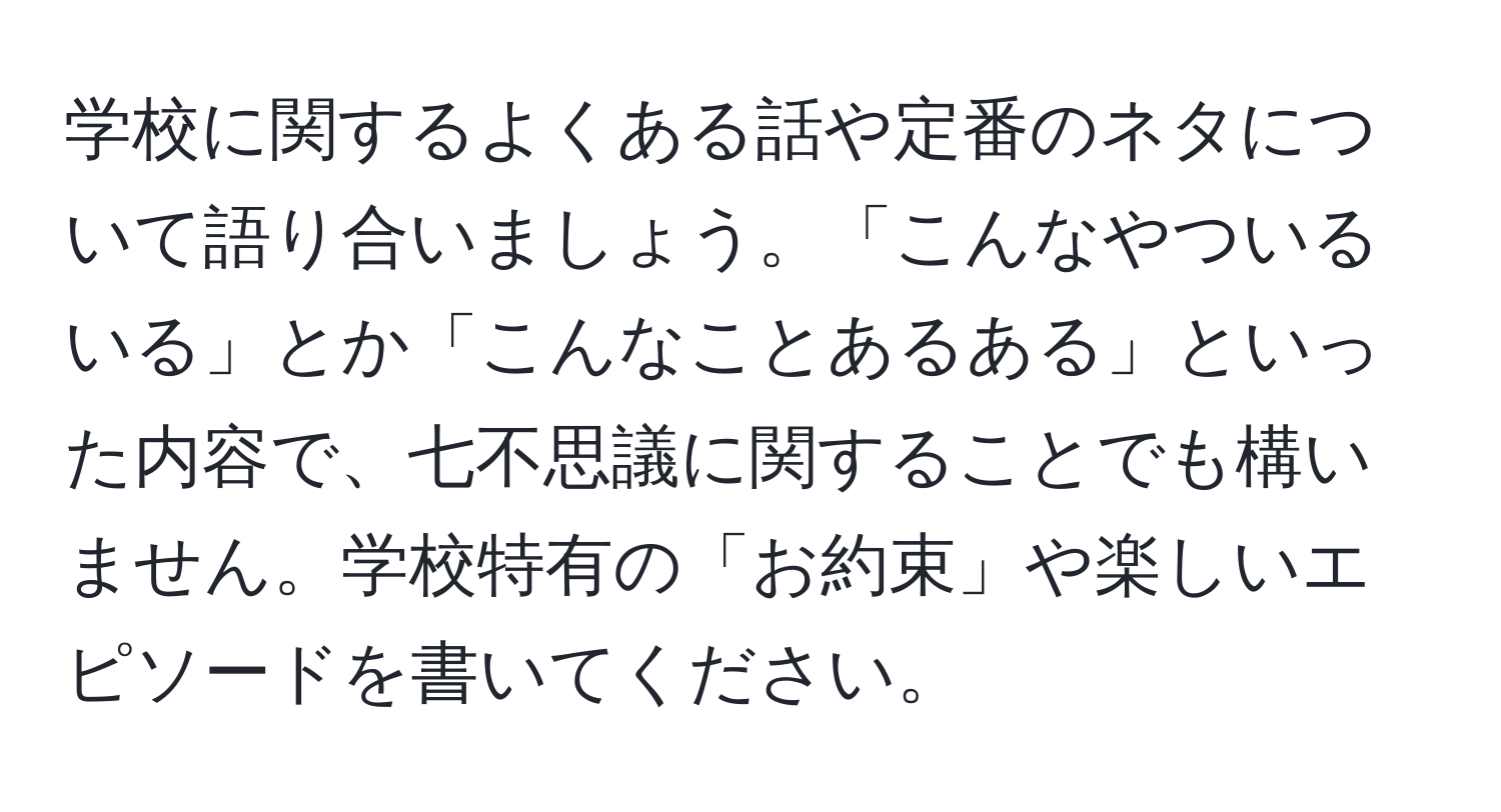 学校に関するよくある話や定番のネタについて語り合いましょう。「こんなやついるいる」とか「こんなことあるある」といった内容で、七不思議に関することでも構いません。学校特有の「お約束」や楽しいエピソードを書いてください。