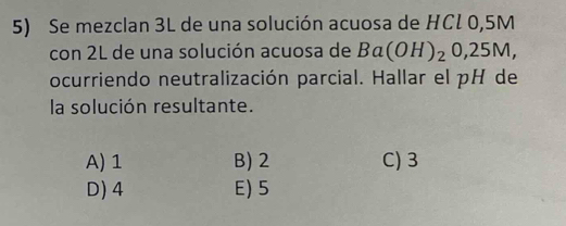 Se mezclan 3L de una solución acuosa de HCl 0,5M
con 2L de una solución acuosa de Ba(OH)_20,25M, 
ocurriendo neutralización parcial. Hallar el pH de
la solución resultante.
A) 1 B) 2 C) 3
D) 4 E) 5