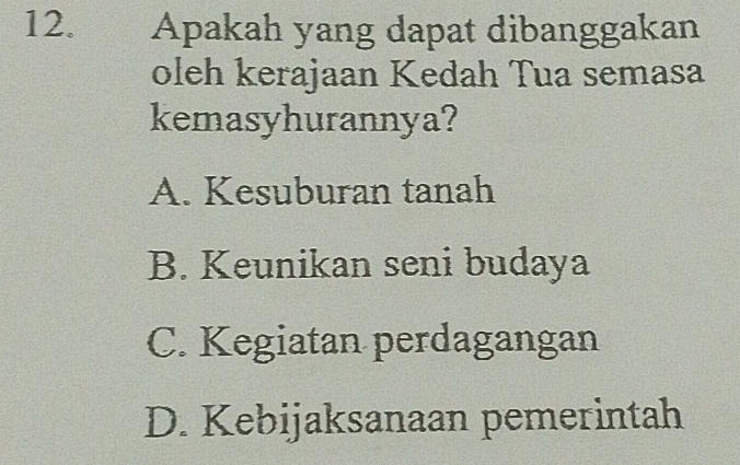 Apakah yang dapat dibanggakan
oleh kerajaan Kedah Tua semasa
kemasyhurannya?
A. Kesuburan tanah
B. Keunikan seni budaya
C. Kegiatan perdagangan
D. Kebijaksanaan pemerintah