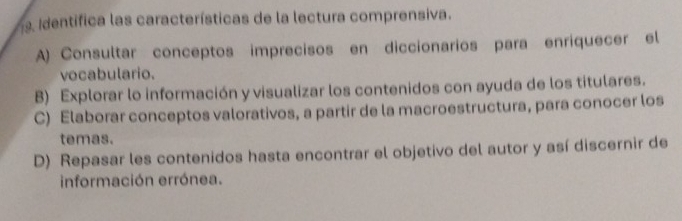 Identifica las características de la lectura comprensiva.
A) Consultar conceptos imprecisos en diccionarios para enriquecer el
vocabulario.
B) Explorar lo información y visualizar los contenidos con ayuda de los titulares.
C) Elaborar conceptos valorativos, a partir de la macroestructura, para conocer los
temas.
D) Repasar les contenidos hasta encontrar el objetivo del autor y así discernir de
información errónea.